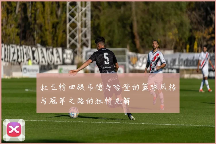 杜兰特回顾韦德与哈登的篮球风格与冠军之路的独特见解