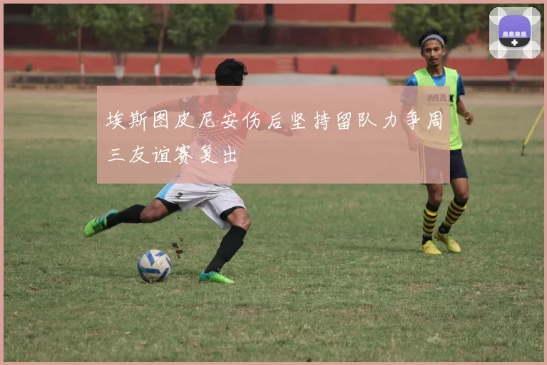 埃斯图皮尼安伤后坚持留队力争周三友谊赛复出