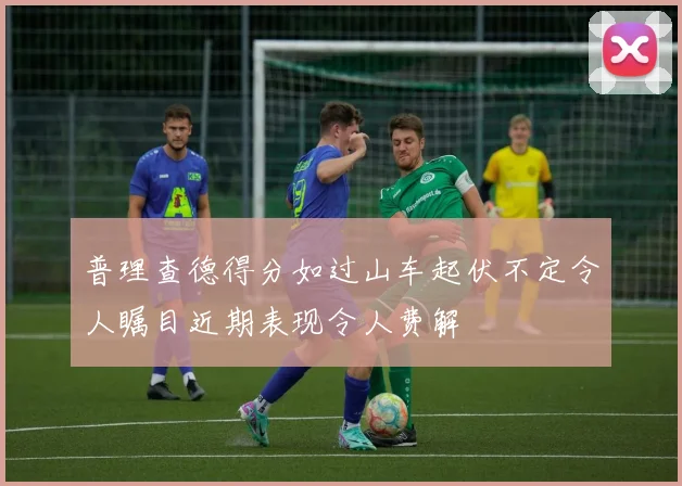 普理查德得分如过山车起伏不定令人瞩目近期表现令人费解