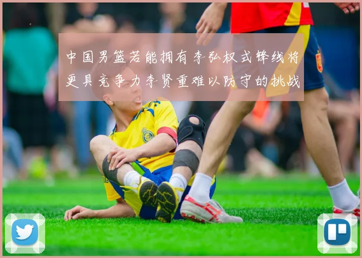 中国男篮若能拥有李弘权式锋线将更具竞争力李贤重难以防守的挑战