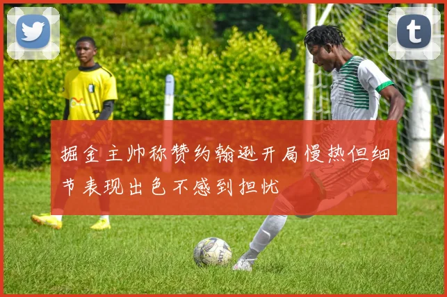掘金主帅称赞约翰逊开局慢热但细节表现出色不感到担忧