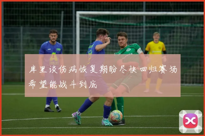 库里谈伤病恢复期盼尽快回归赛场希望能战斗到底