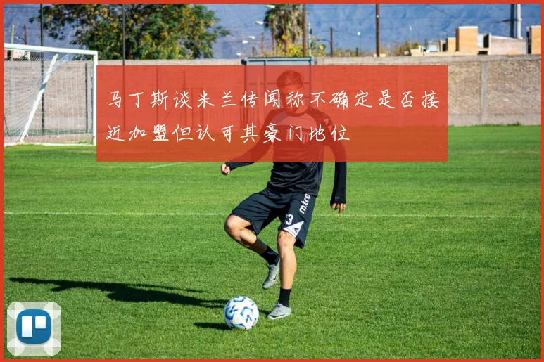 马丁斯谈米兰传闻称不确定是否接近加盟但认可其豪门地位