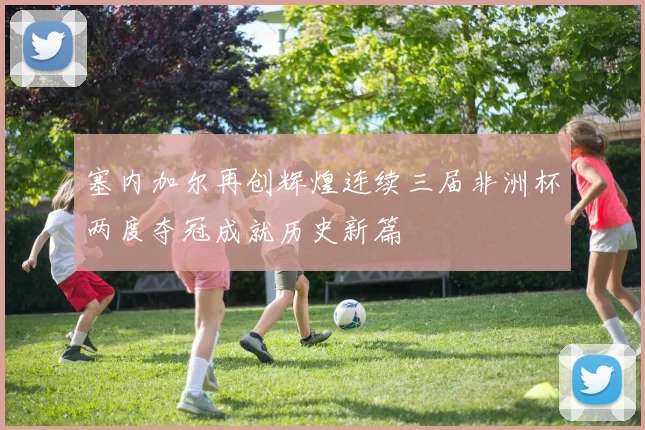 塞内加尔再创辉煌连续三届非洲杯两度夺冠成就历史新篇