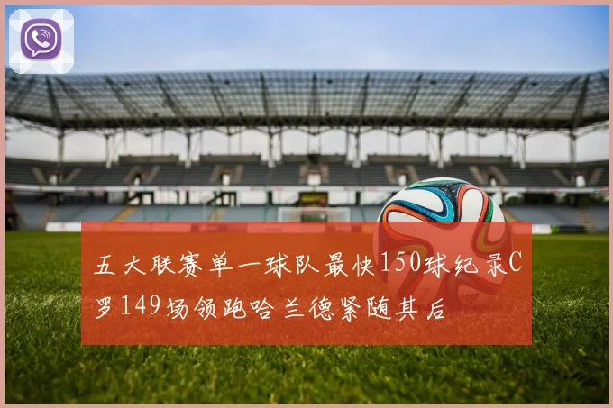 五大联赛单一球队最快150球纪录C罗149场领跑哈兰德紧随其后