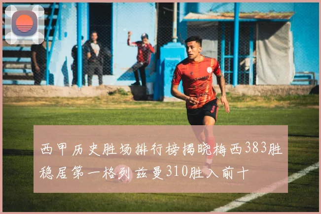 西甲历史胜场排行榜揭晓梅西383胜稳居第一格列兹曼310胜入前十