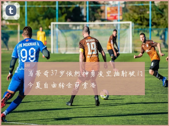 马蒂奇37岁依然神勇凌空抽射破门今夏自由转会萨索洛