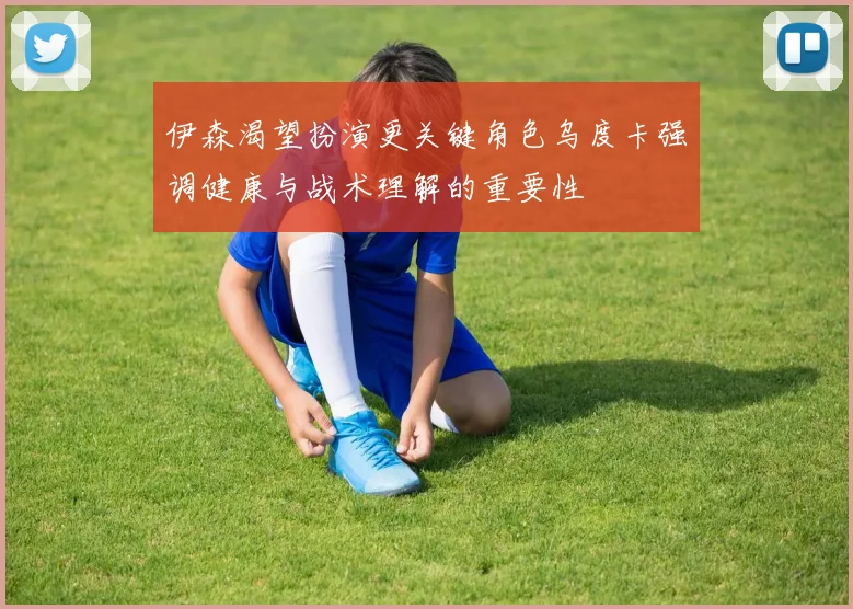 伊森渴望扮演更关键角色乌度卡强调健康与战术理解的重要性