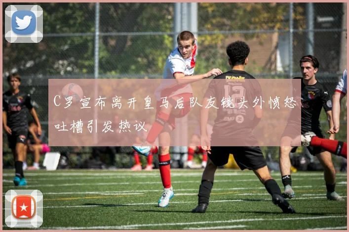 C罗宣布离开皇马后队友镜头外愤怒吐槽引发热议