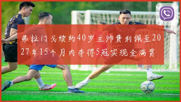 弗拉门戈续约40岁主帅费利佩至2027年15个月内夺得5冠实现全满贯