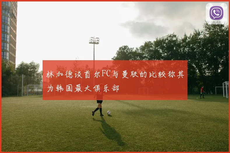 林加德谈首尔FC与曼联的比较称其为韩国最大俱乐部