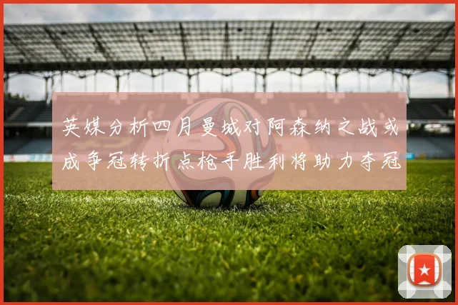 英媒分析四月曼城对阿森纳之战或成争冠转折点枪手胜利将助力夺冠希望