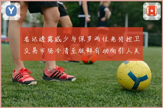 名记透露威少与保罗两位老将控卫交易市场冷清至极鲜有动向引人关注