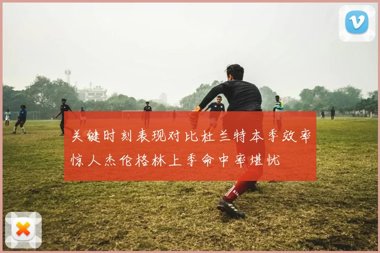 关键时刻表现对比杜兰特本季效率惊人杰伦格林上季命中率堪忧