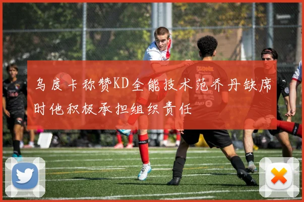 乌度卡称赞KD全能技术范乔丹缺席时他积极承担组织责任