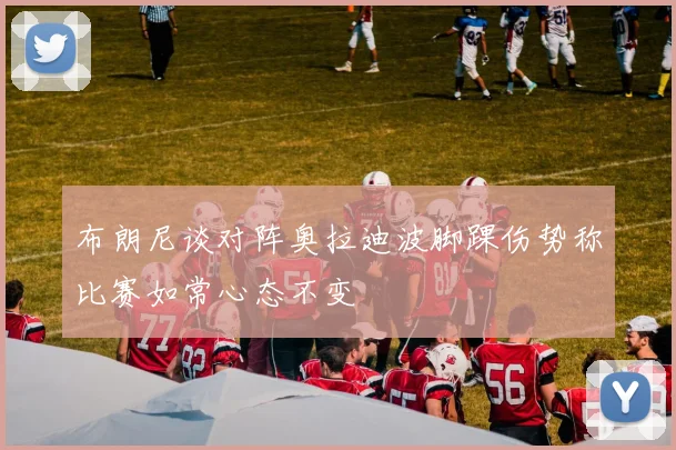 布朗尼谈对阵奥拉迪波脚踝伤势称比赛如常心态不变