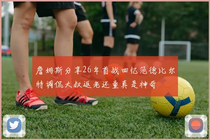 詹姆斯分享26年首战回忆范德比尔特调侃大叔返老还童真是神奇