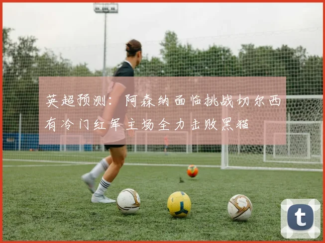 英超预测：阿森纳面临挑战切尔西有冷门红军主场全力击败黑猫