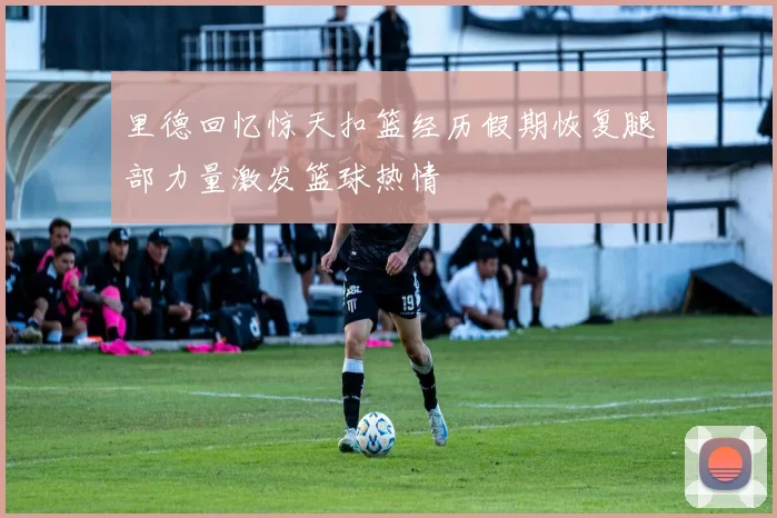 里德回忆惊天扣篮经历假期恢复腿部力量激发篮球热情