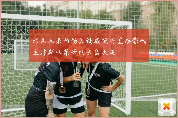 尤文未来两场关键战役将直接影响主帅斯帕莱蒂的去留决定