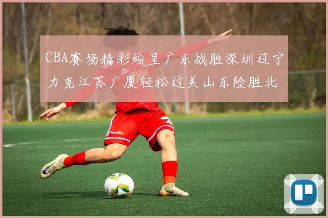 CBA赛场精彩纷呈广东战胜深圳辽宁力克江苏广厦轻松过关山东险胜北京