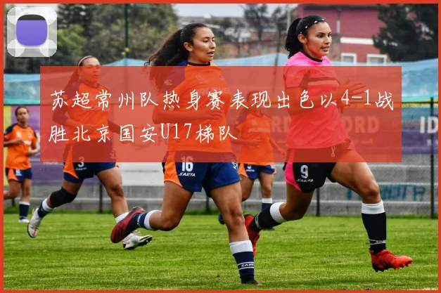 苏超常州队热身赛表现出色以4-1战胜北京国安U17梯队