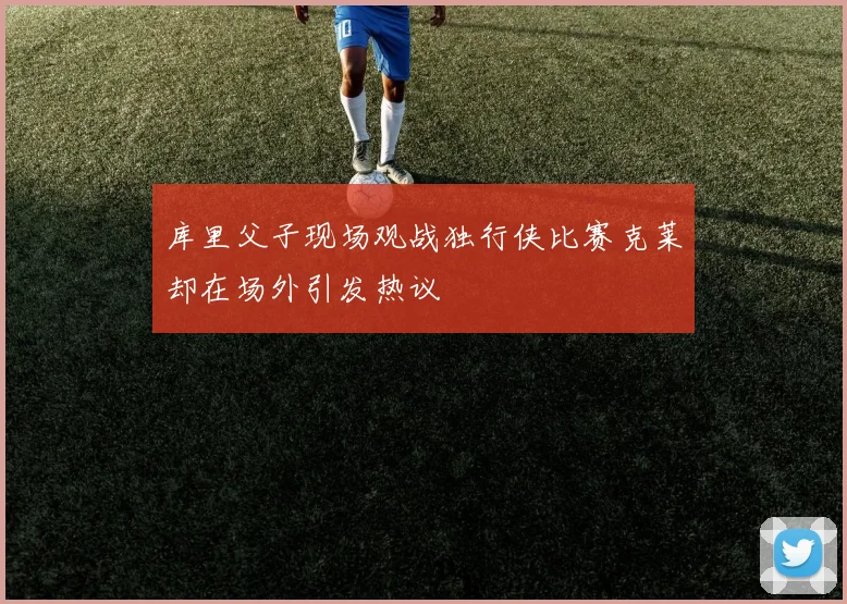 库里父子现场观战独行侠比赛克莱却在场外引发热议