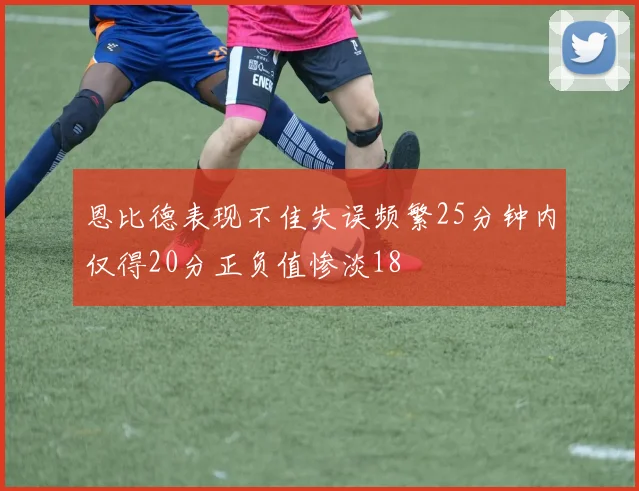 恩比德表现不佳失误频繁25分钟内仅得20分正负值惨淡18