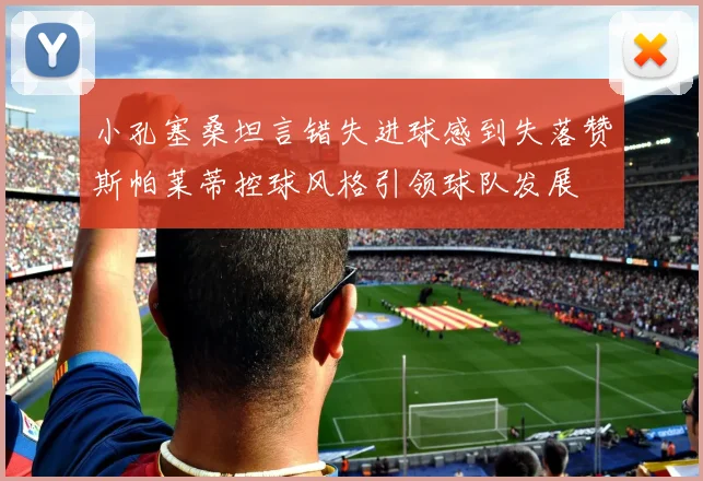 小孔塞桑坦言错失进球感到失落赞斯帕莱蒂控球风格引领球队发展