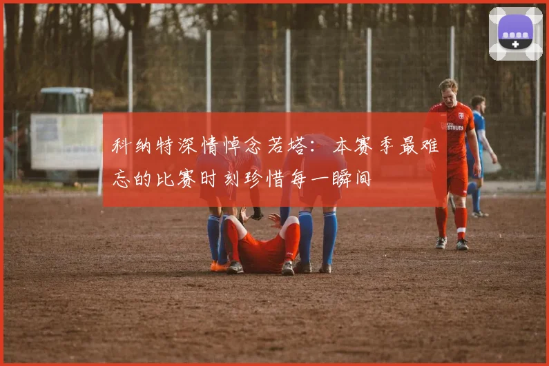 科纳特深情悼念若塔：本赛季最难忘的比赛时刻珍惜每一瞬间
