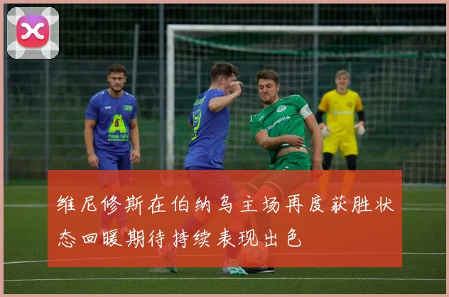 维尼修斯在伯纳乌主场再度获胜状态回暖期待持续表现出色