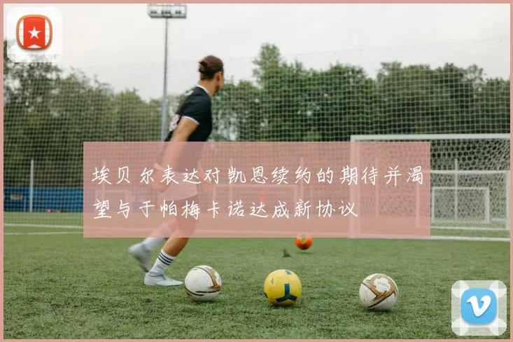 埃贝尔表达对凯恩续约的期待并渴望与于帕梅卡诺达成新协议