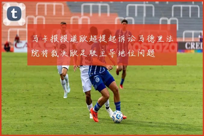马卡报报道欧超提起诉讼马德里法院将裁决欧足联主导地位问题