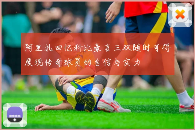 阿里扎回忆科比豪言三双随时可得展现传奇球员的自信与实力