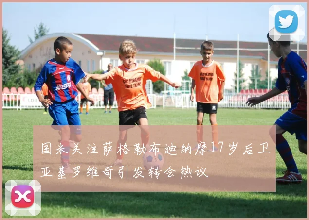 国米关注萨格勒布迪纳摩17岁后卫亚基罗维奇引发转会热议
