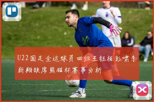 U22国足全运球员回归王钰栋彭啸李新翔缺席熊猫杯赛事分析