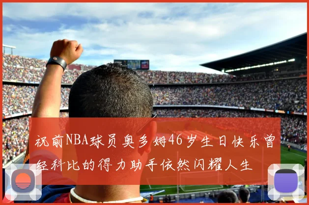 祝前NBA球员奥多姆46岁生日快乐曾经科比的得力助手依然闪耀人生