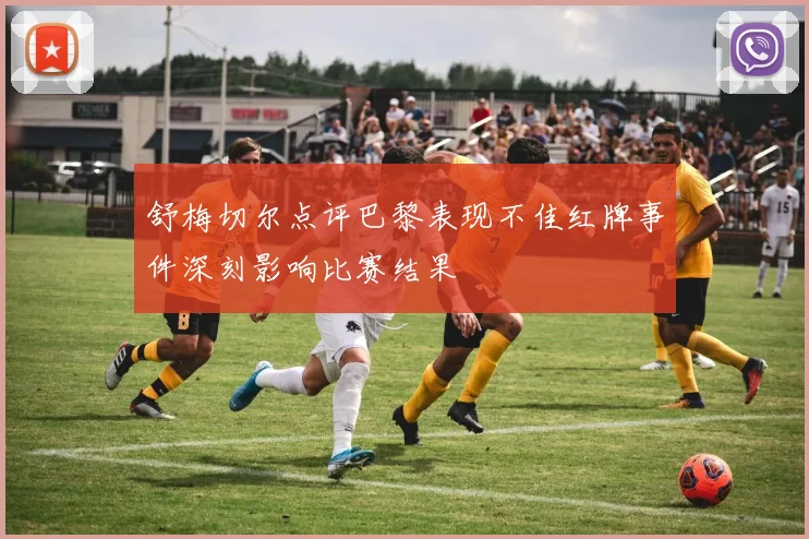 舒梅切尔点评巴黎表现不佳红牌事件深刻影响比赛结果
