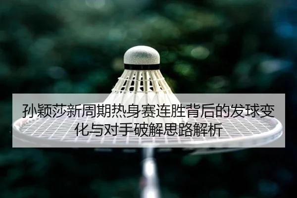 孙颖莎新周期热身赛连胜背后的发球变化与对手破解思路解析